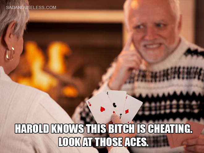 Harold knows this bitch is cheating. Look at those aces.