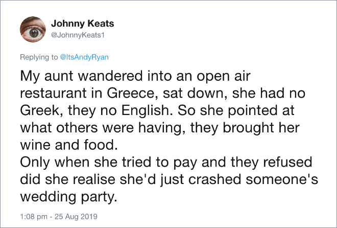My aunt wandered into an open air restaurant in Greece, sat down, she had no Greek, they no English. So she pointed at what others were having, they brought her wine and food. Only when she tried to pay and they refused did she realise she'd just crashed someone's wedding party.