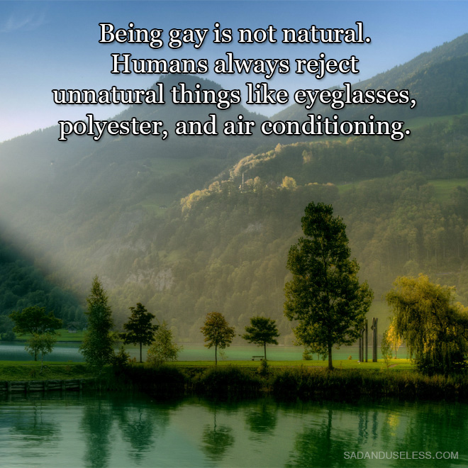 Being gay is not natural. Humans always reject unnatural things like eyeglasses, polyester, and air conditioning.