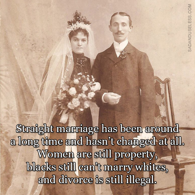 Straight marriage has been around a long time and hasn't changed at all. Women are still property, blacks still can’t marry whites, and divorce is still illegal.