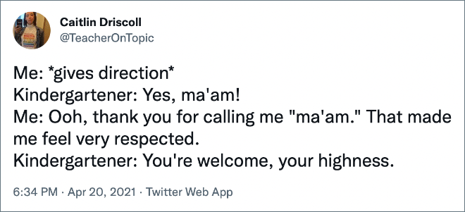 Me: *gives direction* Kindergartener: Yes, ma'am! Me: Ooh, thank you for calling me "ma'am." That made me feel very respected. Kindergartener: You're welcome, your highness.