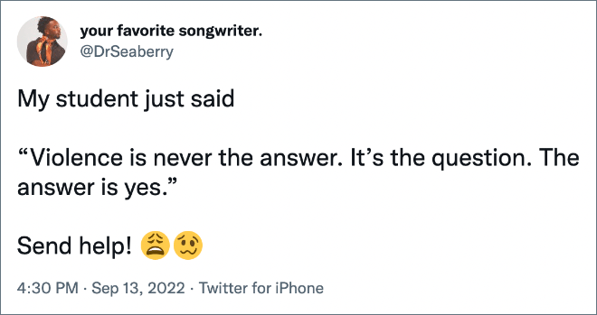 My student just said “Violence is never the answer. It’s the question. The answer is yes.” Send help!