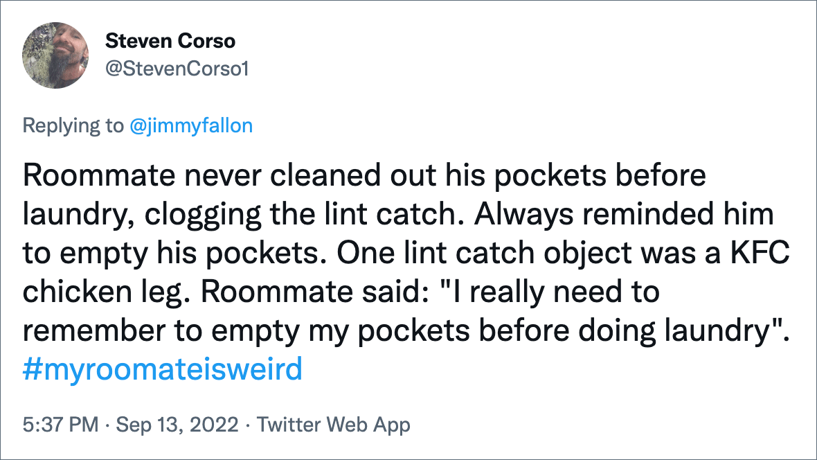 Roommate never cleaned out his pockets before laundry, clogging the lint catch. Always reminded him to empty his pockets. One lint catch object was a KFC chicken leg. Roommate said: "I really need to remember to empty my pockets before doing laundry".