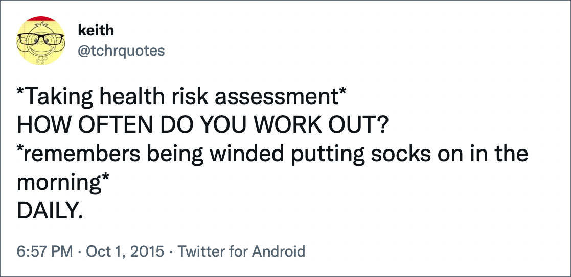 *Health Risk Assessment* HOW OFTEN DO YOU EXERCISE?  *remembers being out of breath putting on socks in the morning* DAILY.