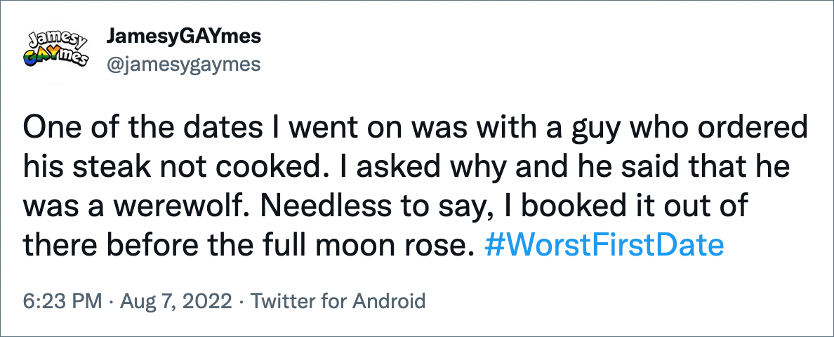 One of the dates I went on was with a guy who ordered his steak not cooked. I asked why and he said that he was a werewolf. Needless to say, I booked it out of there before the full moon rose.