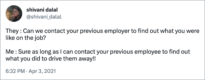 They : Can we contact your previous employer to find out what you were like on the job? Me : Sure as long as I can contact your previous employee to find out what you did to drive them away!!