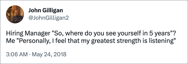 Hiring Manager "So, where do you see yourself in 5 years"? Me "Personally, I feel that my greatest strength is listening"