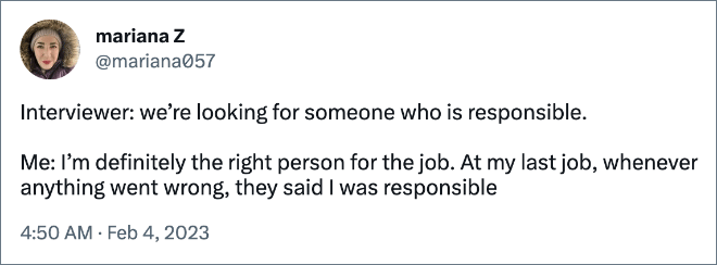 Interviewer: we’re looking for someone who is responsible.   

Me: I’m definitely the right person for the job. At my last job, whenever anything went wrong, they said I was responsible