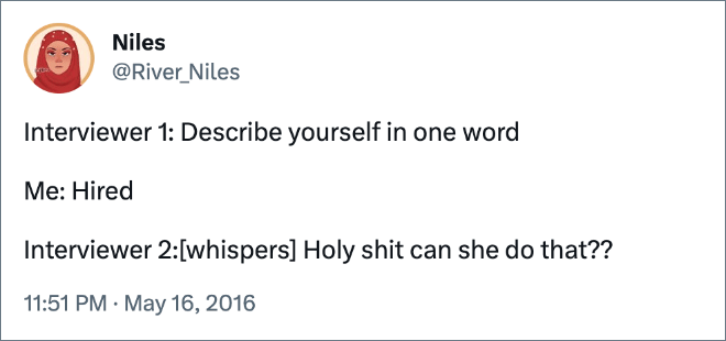 Interviewer 1: Describe yourself in one word Me: Hired Interviewer 2:[whispers] Holy shit can she do that??