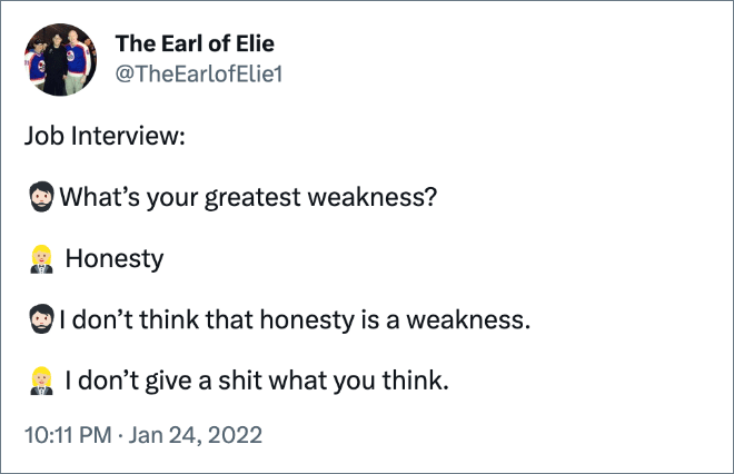 At the interview, I was asked what my greatest weakness was. I said 'Honesty'. Interviewer said, ' I don't consider that a weakness.' Me. ' I don't give a shit what you think.'