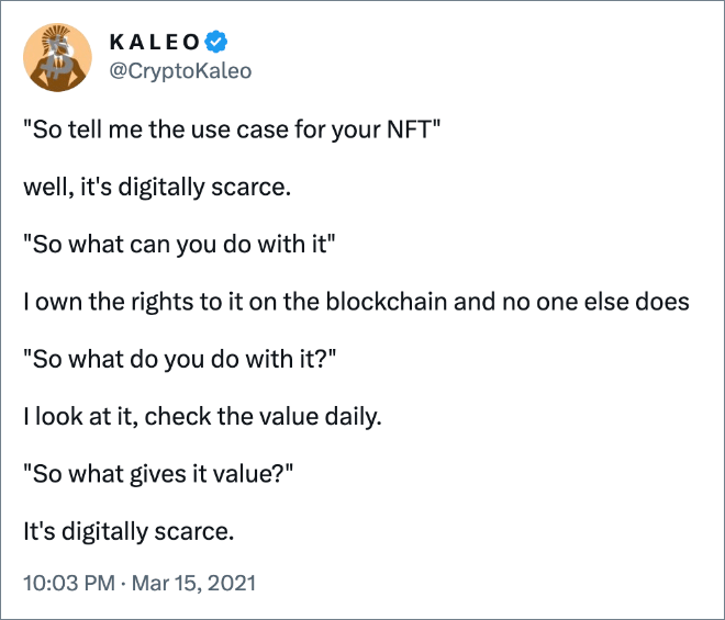 "So tell me the use case for your NFT"

well, it's digitally scarce.

"So what can you do with it"

I own the rights to it on the blockchain and no one else does

"So what do you do with it?"

I look at it, check the value daily.

"So what gives it value?"

It's digitally scarce.