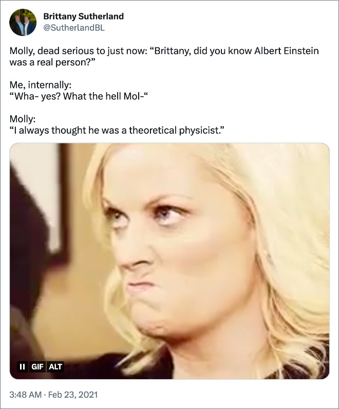 Molly, dead serious to just now: “Brittany, did you know Albert Einstein was a real person?” Me, internally: “Wha- yes? What the hell Mol-“ Molly: “I always thought he was a theoretical physicist.”