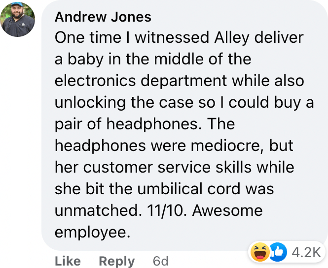 One time I witnessed Alley deliver a baby in the middle of the electronics department while also unlocking the case so I could buy a pair of headphones. The headphones were mediocre, but her customer service skills while she bit the umbilical cord was unmatched. 11/10. Awesome employee.