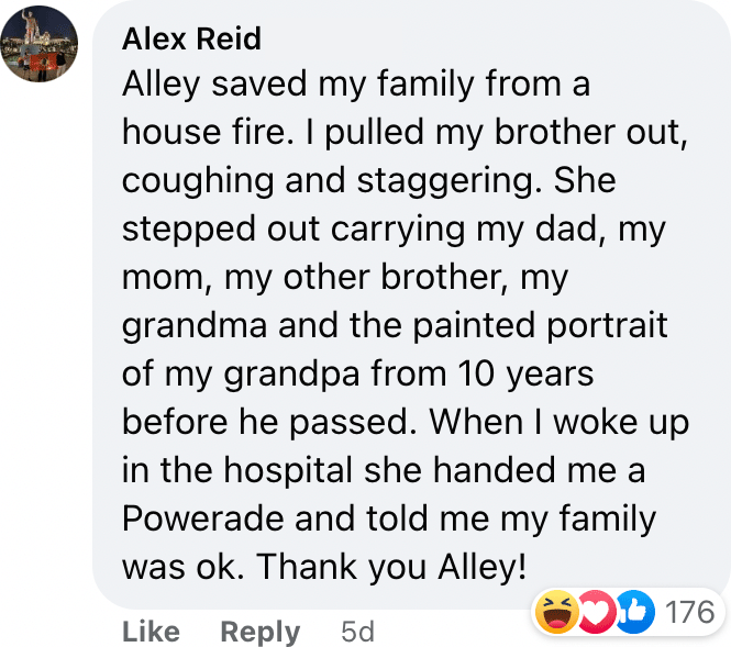 Alley saved my family from a house fire. I pulled my brother out, coughing and staggering. She stepped out carrying my dad, my mom, my other brother, my grandma and the painted portrait of my grandpa from 10 years before he passed. When I woke up in the hospital she handed me a Powerade and told me my family was ok. Thank you Alley!