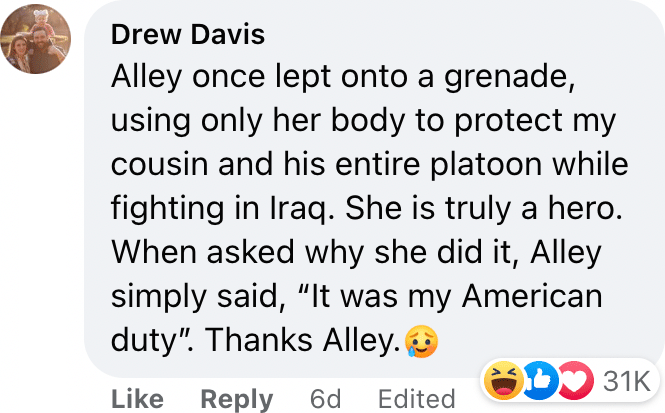 Alley once lept onto a grenade, using only her body to protect my cousin and his entire platoon while fighting in Iraq. She is truly a hero. When asked why she did it, Alley simply said, “It was my American duty”. Thanks Alley.