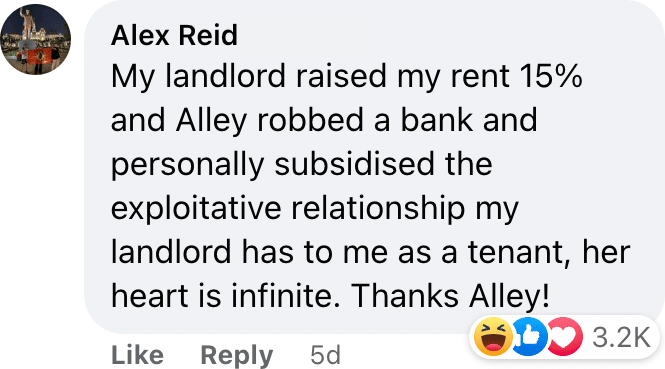 My landlord raised my rent 15% and Alley robbed a bank and personally subsidised the exploitative relationship my landlord has to me as a tenant, her heart is infinite. Thanks Alley!