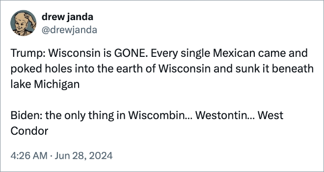 rump: Wisconsin is GONE. Every single Mexican came and poked holes into the earth of Wisconsin and sunk it beneath lake Michigan Biden: the only thing in Wiscombin… Westontin… West Condor