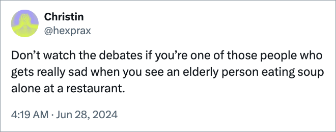 Don’t watch the debates if you’re one of those people who gets really sad when you see an elderly person eating soup alone at a restaurant.