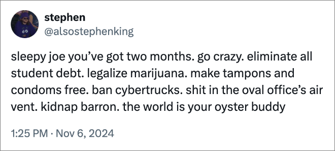sleepy joe you’ve got two months. go crazy. eliminate all student debt. legalize marijuana. make tampons and condoms free. ban cybertrucks. shit in the oval office’s air vent. kidnap barron. the world is your oyster buddy