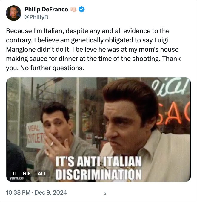 Because I'm Italian, despite any and all evidence to the contrary, I believe am genetically obligated to say Luigi Mangione didn't do it. I believe he was at my mom's house making sauce for dinner at the time of the shooting. Thank you. No further questions.