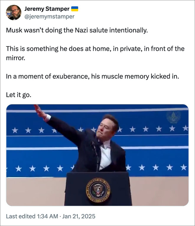 Musk wasn’t doing the Nazi salute intentionally. This is something he does at home, in private, in front of the mirror. In a moment of exuberance, his muscle memory kicked in. Let it go.