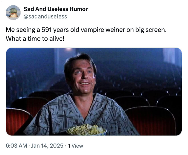 Me seeing a 591 years old vampire weiner on big screen. What a time to alive!