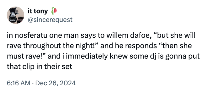 in nosferatu one man says to willem dafoe, “but she will rave throughout the night!” and he responds “then she must rave!” and i immediately knew some dj is gonna put that clip in their set