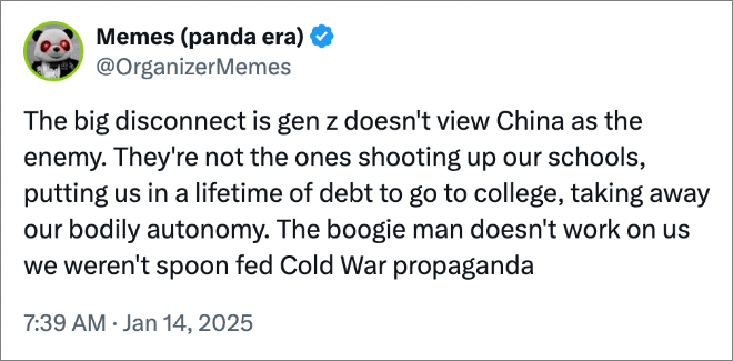 The big disconnect is gen z doesn't view China as the enemy. They're not the ones shooting up our schools, putting us in a lifetime of debt to go to college, taking away our bodily autonomy. The boogie man doesn't work on us we weren't spoon fed Cold War propaganda