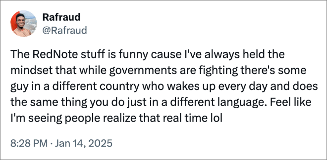 The RedNote stuff is funny cause I've always held the mindset that while governments are fighting there's some guy in a different country who wakes up every day and does the same thing you do just in a different language. Feel like I'm seeing people realize that real time lol