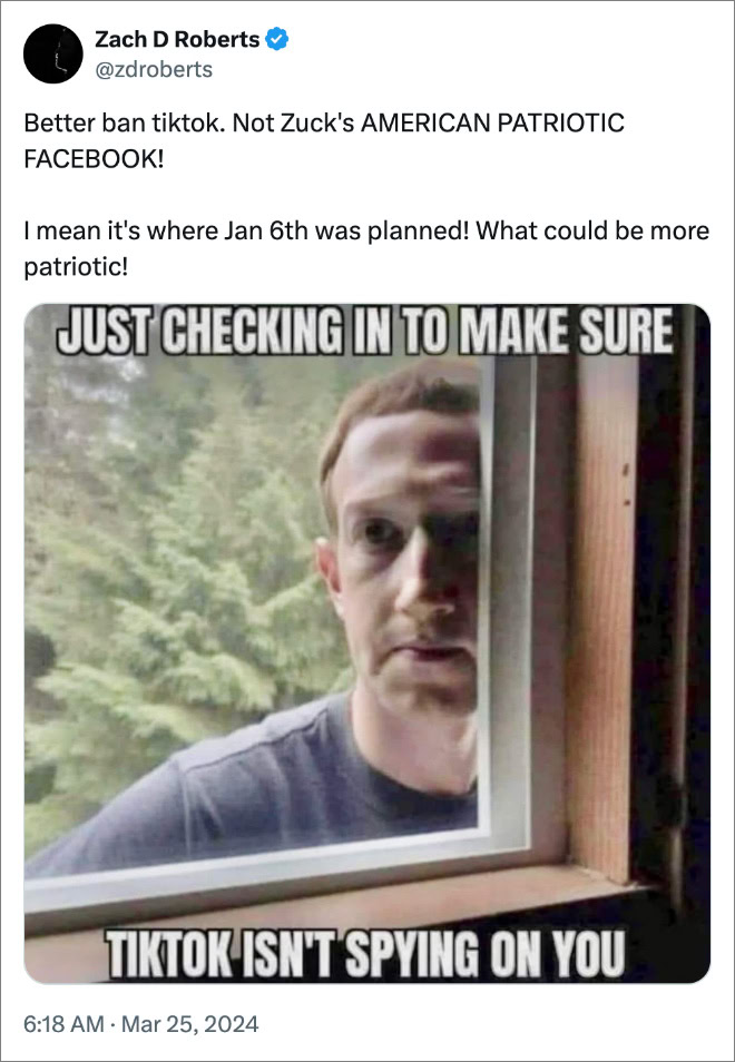 Better ban tiktok. Not Zuck's AMERICAN PATRIOTIC FACEBOOK! I mean it's where Jan 6th was planned! What could be more patriotic! 6:18 AM · Mar 25, 2024 · 422 Views DS @LakeDaniel11 · Mar 25, 2024 research the chinese internet and what their goverment promotes on it. god knows musk and our own big tech are huge problems but china's gov. is no angel. just my 2 cents. maybe your right Zach D Roberts @zdroberts · Mar 25, 2024 Quite familiar about China. I’d be worried about it if I lived there, but I live in America where Zuck and Elon run shit. They both sell data to cops and other govts. Show replies Relevant people 