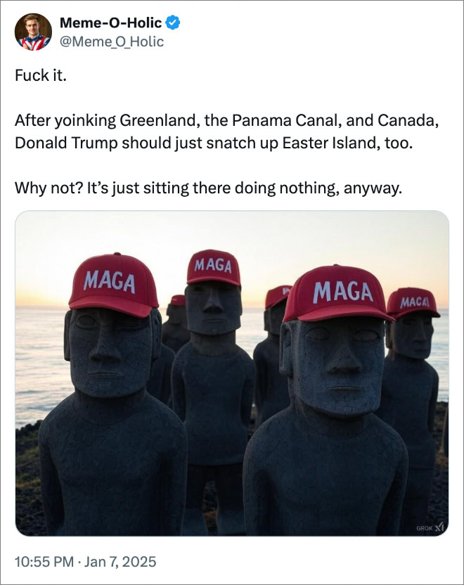 After yoinking Greenland, the Panama Canal, and Canada, Donald Trump should just snatch up Easter Island, too. Why not? It’s just sitting there doing nothing, anyway.