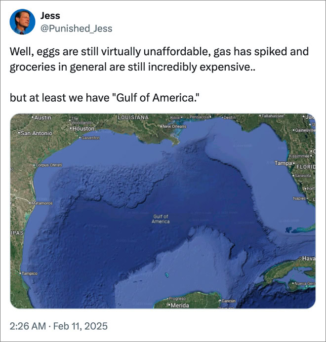 Well, eggs are still virtually unaffordable, gas has spiked and groceries in general are still incredibly expensive.. but at least we have "Gulf of America."