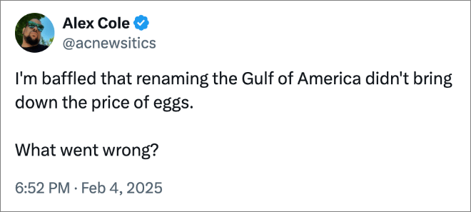 I'm baffled that renaming the Gulf of America didn't bring down the price of eggs. What went wrong?