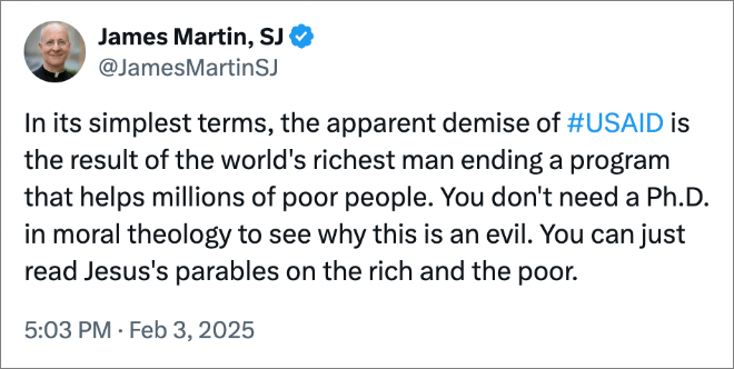 In its simplest terms, the apparent demise of #USAID is the result of the world's richest man ending a program that helps millions of poor people. You don't need a Ph.D. in moral theology to see why this is an evil. You can just read Jesus's parables on the rich and the poor.